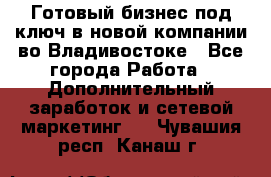 Готовый бизнес под ключ в новой компании во Владивостоке - Все города Работа » Дополнительный заработок и сетевой маркетинг   . Чувашия респ.,Канаш г.